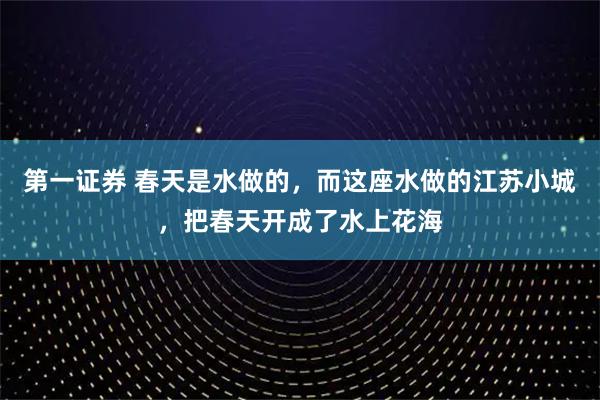 第一证券 春天是水做的，而这座水做的江苏小城，把春天开成了水上花海