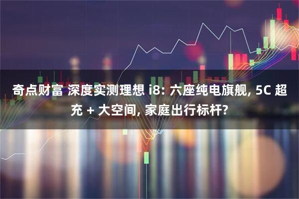 奇点财富 深度实测理想 i8: 六座纯电旗舰, 5C 超充 + 大空间, 家庭出行标杆?